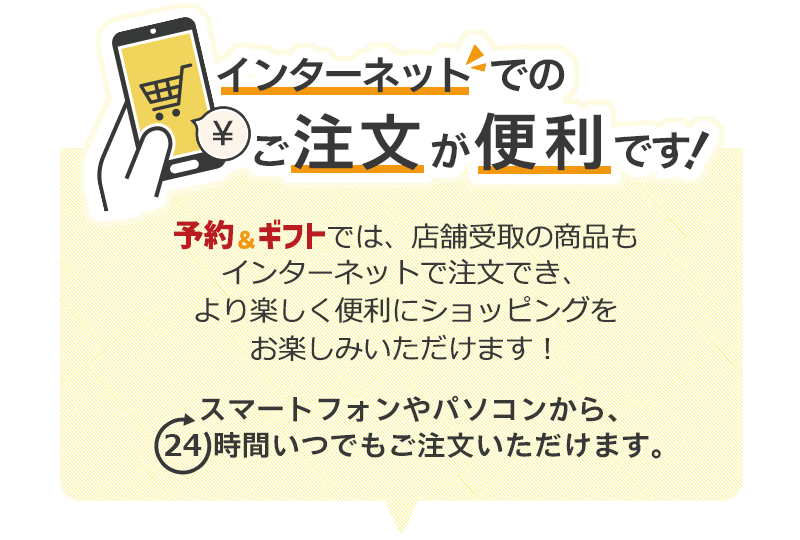 インターネットでのご注文が便利です！予約＆ギフトでは、店舗受取の商品もインターネットで注文でき、より楽しく便利にショッピングをお楽しみいただけます！スマートフォンやパソコンから、24時間いつでもご注文いただけます。